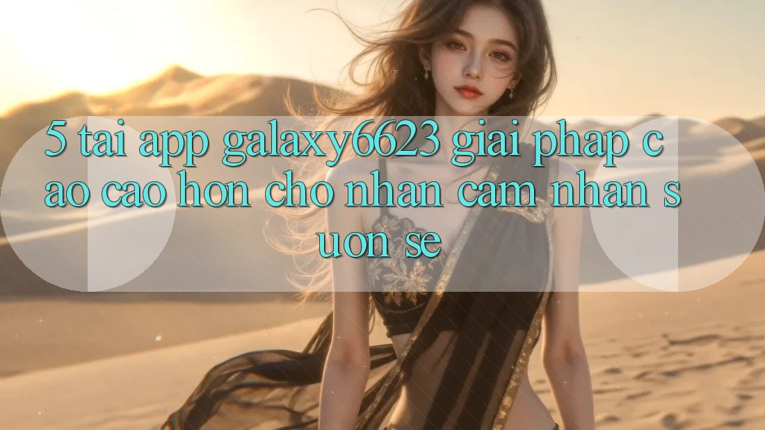 5. Tải App Galaxy6623 - Giải Pháp Cao cao hơn Cho Nhận cảm nhận Suôn sẻ 5. Tải App Galaxy6623 - Giải Pháp Cao cao hơn Cho Nhận cảm nhận Suôn sẻ