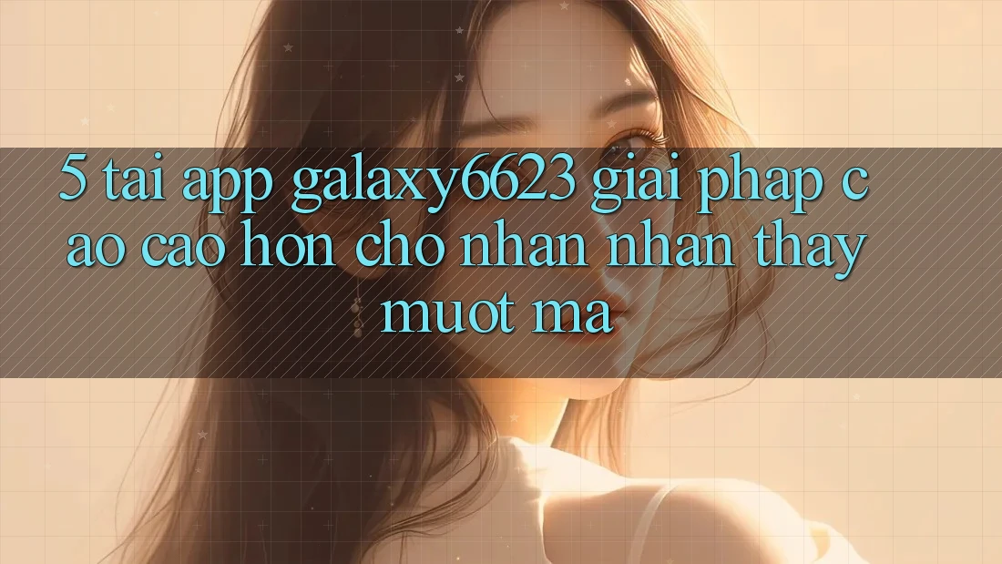 5. Tải App Galaxy6623 - Giải Pháp Cao cao hơn Cho Nhận nhận thấy Mượt Mà