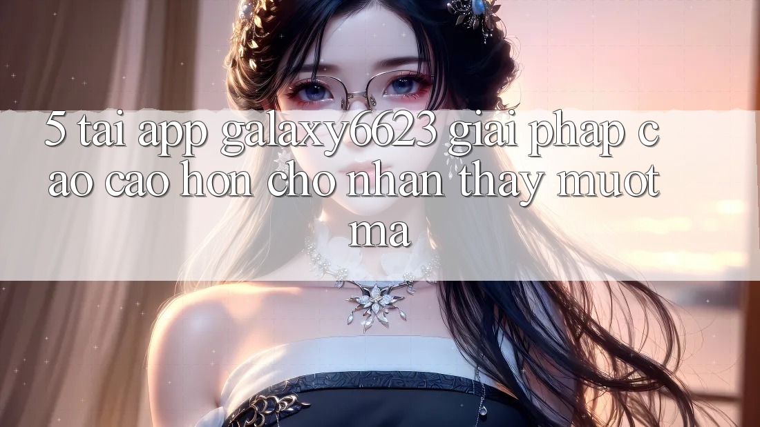 5. Tải App Galaxy6623 - Giải Pháp Cao cao hơn Cho Nhận thấy Mượt Mà