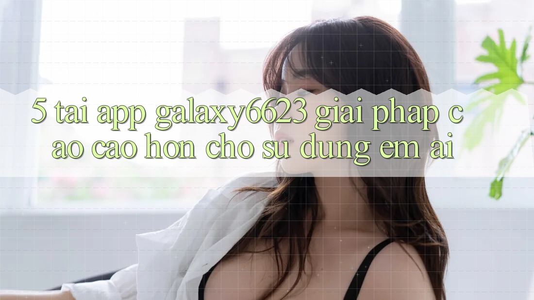 5. Tải App Galaxy6623 - Giải Pháp Cao cao hơn Cho Sử dụng Êm ái