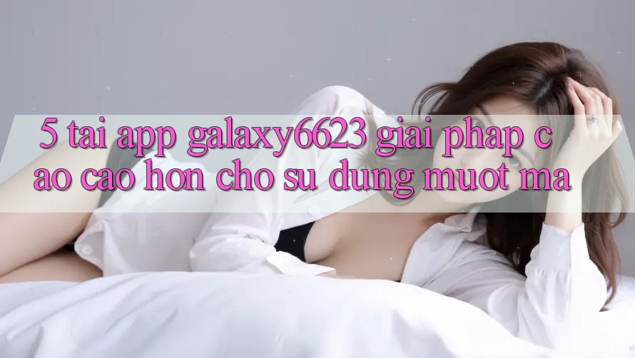 5. Tải App Galaxy6623 - Giải Pháp Cao cao hơn Cho Sử dụng Mượt Mà 5. Tải App Galaxy6623 - Giải Pháp Cao cao hơn Cho Sử dụng Mượt Mà