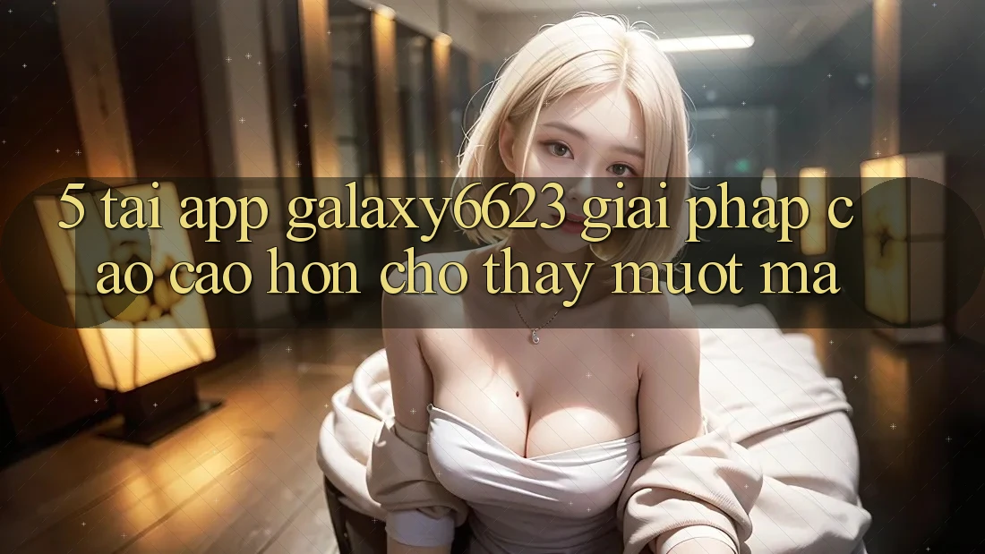5. Tải App Galaxy6623 - Giải Pháp Cao cao hơn Cho Thấy Mượt Mà