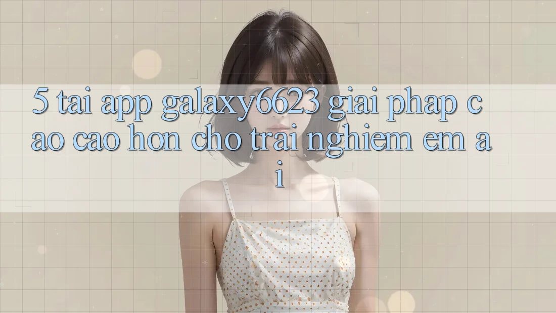 5. Tải App Galaxy6623 - Giải Pháp Cao cao hơn Cho Trải Nghiệm Êm ái 5. Tải App Galaxy6623 - Giải Pháp Cao cao hơn Cho Trải Nghiệm Êm ái