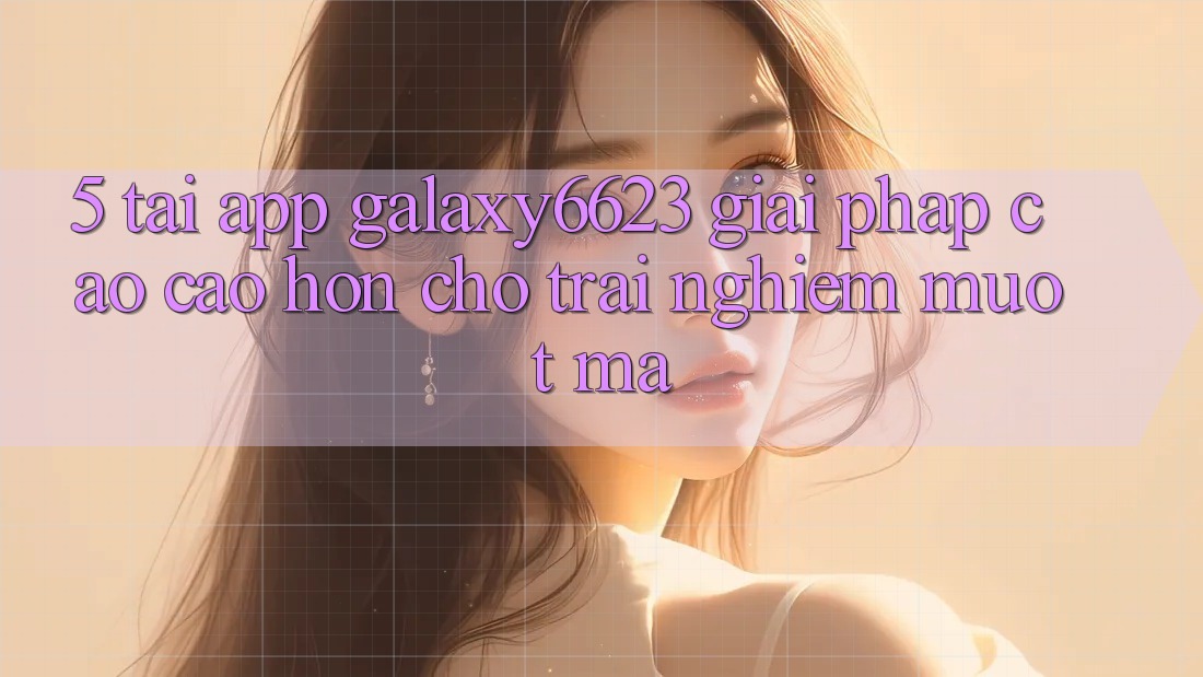 5. Tải App Galaxy6623 - Giải Pháp Cao cao hơn Cho Trải Nghiệm Mượt Mà