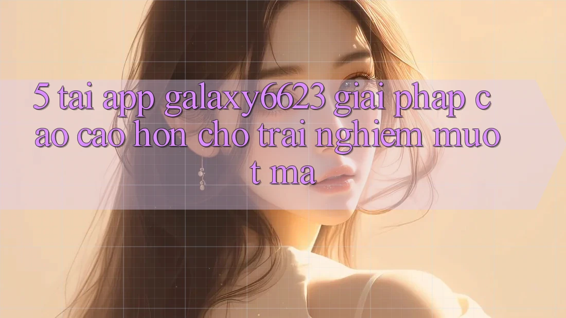 5. Tải App Galaxy6623 - Giải Pháp Cao cao hơn Cho Trải Nghiệm Mượt Mà 5. Tải App Galaxy6623 - Giải Pháp Cao cao hơn Cho Trải Nghiệm Mượt Mà