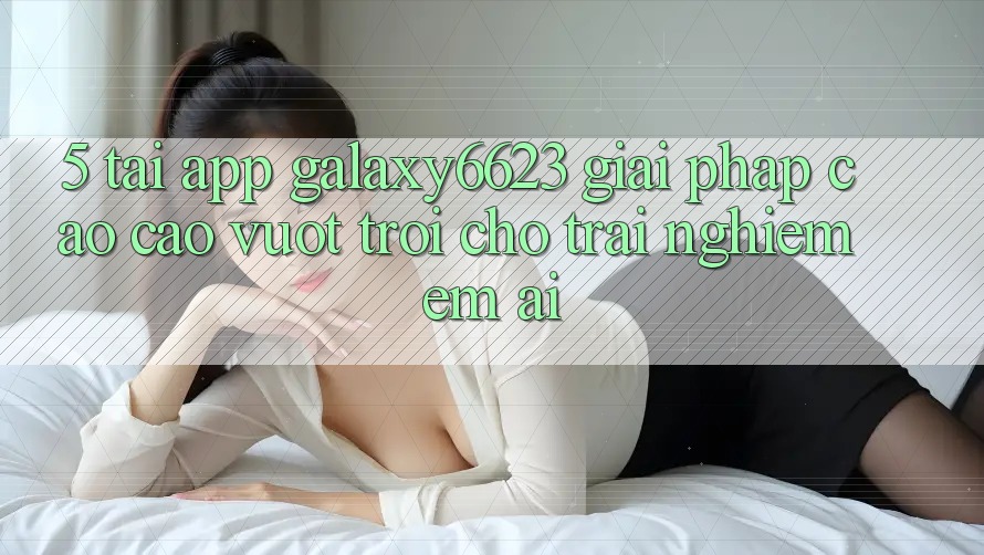 5. Tải App Galaxy6623 - Giải Pháp Cao cao vượt trội Cho Trải Nghiệm Êm ái