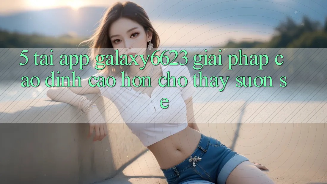 5. Tải App Galaxy6623 - Giải Pháp Cao đỉnh cao hơn Cho Thấy Suôn sẻ