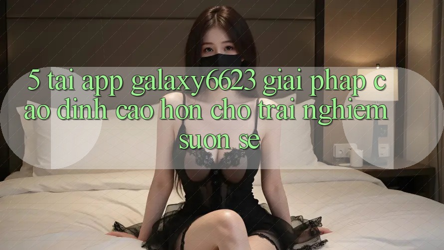 5. Tải App Galaxy6623 - Giải Pháp Cao đỉnh cao hơn Cho Trải Nghiệm Suôn sẻ 5. Tải App Galaxy6623 - Giải Pháp Cao đỉnh cao hơn Cho Trải Nghiệm Suôn sẻ