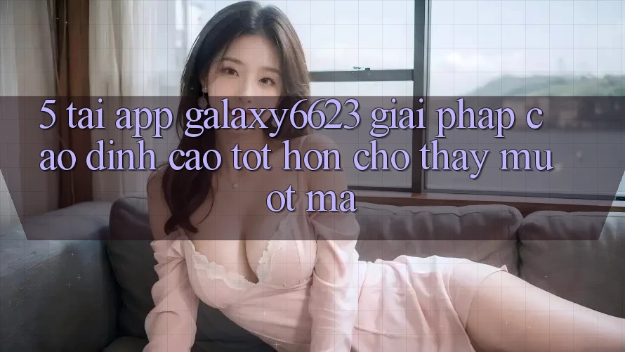 5. Tải App Galaxy6623 - Giải Pháp Cao đỉnh cao tốt hơn Cho Thấy Mượt Mà