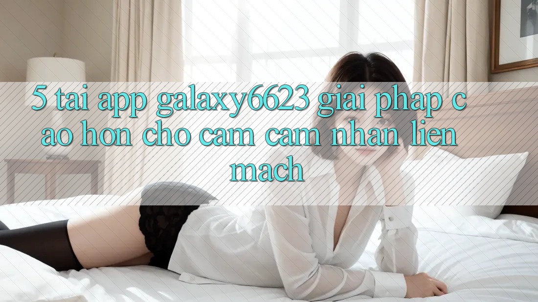 5. Tải App Galaxy6623 - Giải Pháp Cao hơn Cho Cảm cảm nhận Liền mạch 5. Tải App Galaxy6623 - Giải Pháp Cao hơn Cho Cảm cảm nhận Liền mạch