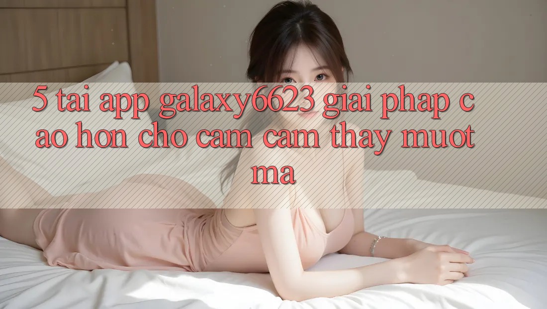 5. Tải App Galaxy6623 - Giải Pháp Cao hơn Cho Cảm cảm thấy Mượt Mà 5. Tải App Galaxy6623 - Giải Pháp Cao hơn Cho Cảm cảm thấy Mượt Mà