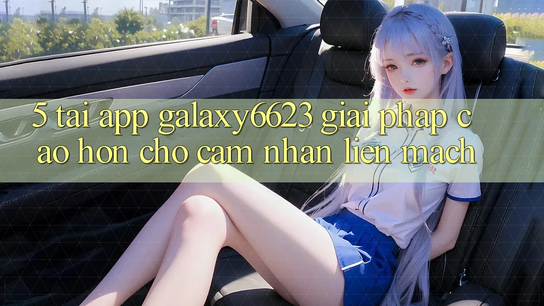 5. Tải App Galaxy6623 - Giải Pháp Cao hơn Cho Cảm nhận Liền mạch