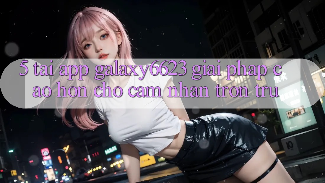 5. Tải App Galaxy6623 - Giải Pháp Cao hơn Cho Cảm nhận Trơn tru 5. Tải App Galaxy6623 - Giải Pháp Cao hơn Cho Cảm nhận Trơn tru