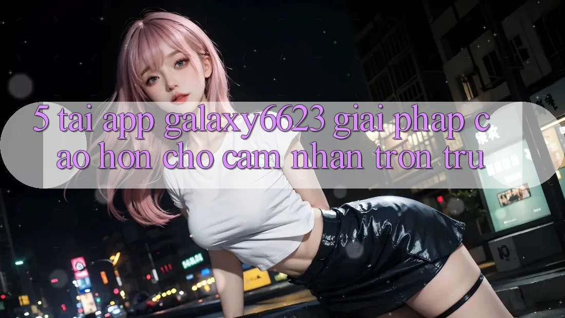 5. Tải App Galaxy6623 - Giải Pháp Cao hơn Cho Cảm nhận Trơn tru