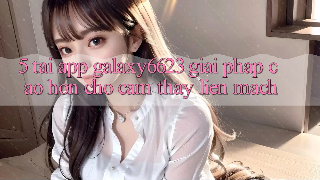 5. Tải App Galaxy6623 - Giải Pháp Cao hơn Cho Cảm thấy Liền mạch
