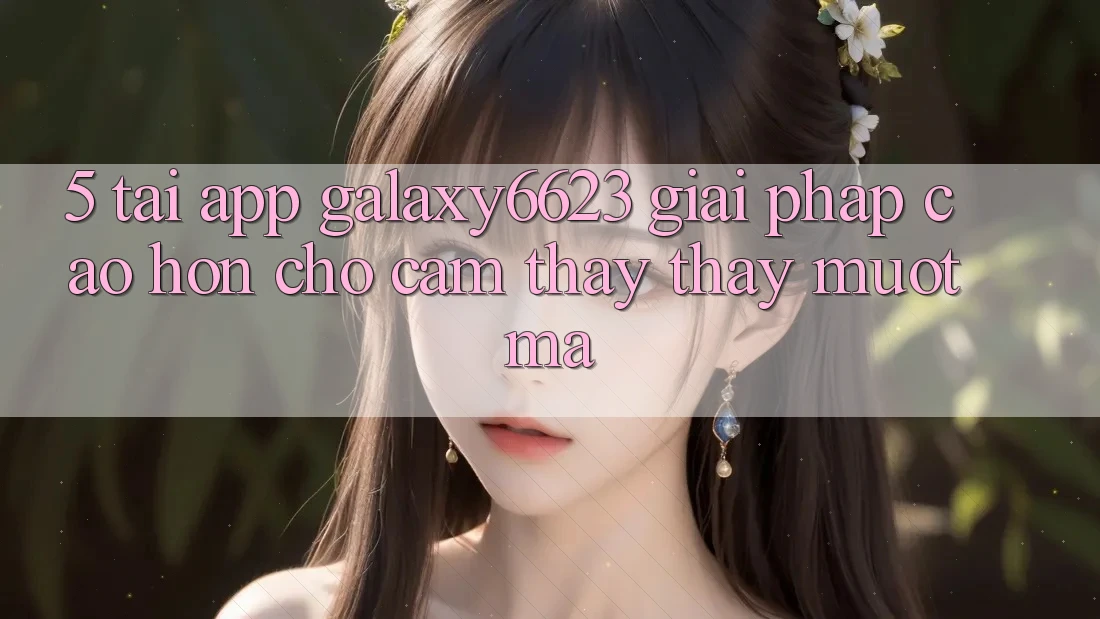 5. Tải App Galaxy6623 - Giải Pháp Cao hơn Cho Cảm thấy thấy Mượt Mà