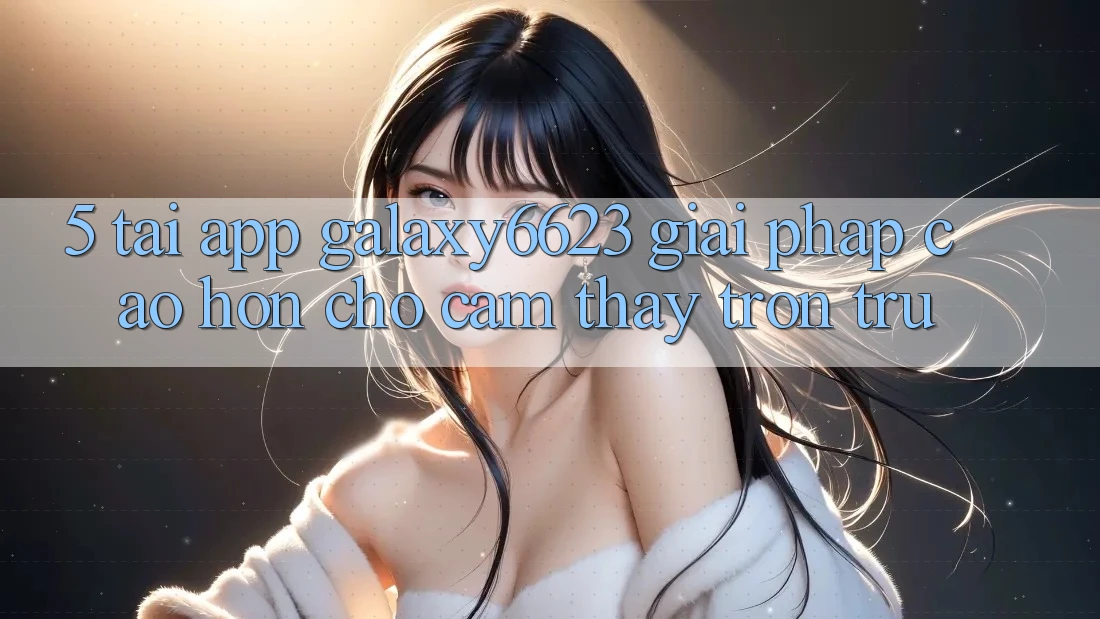 5. Tải App Galaxy6623 - Giải Pháp Cao hơn Cho Cảm thấy Trơn tru