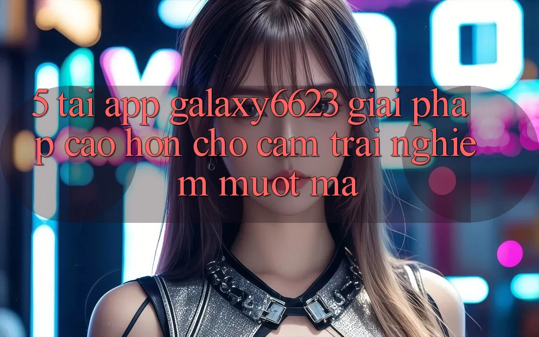 5. Tải App Galaxy6623 - Giải Pháp Cao hơn Cho Cảm trải nghiệm Mượt Mà 5. Tải App Galaxy6623 - Giải Pháp Cao hơn Cho Cảm trải nghiệm Mượt Mà
