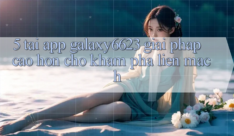 5. Tải App Galaxy6623 - Giải Pháp Cao hơn Cho Khám phá Liền mạch 5. Tải App Galaxy6623 - Giải Pháp Cao hơn Cho Khám phá Liền mạch