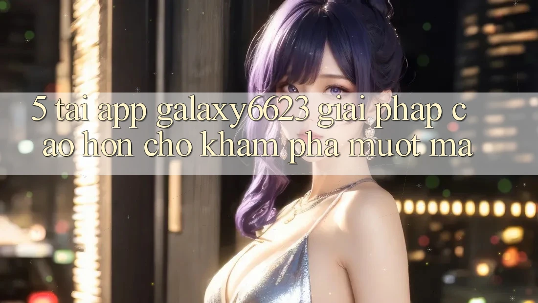 5. Tải App Galaxy6623 - Giải Pháp Cao hơn Cho Khám phá Mượt Mà 5. Tải App Galaxy6623 - Giải Pháp Cao hơn Cho Khám phá Mượt Mà
