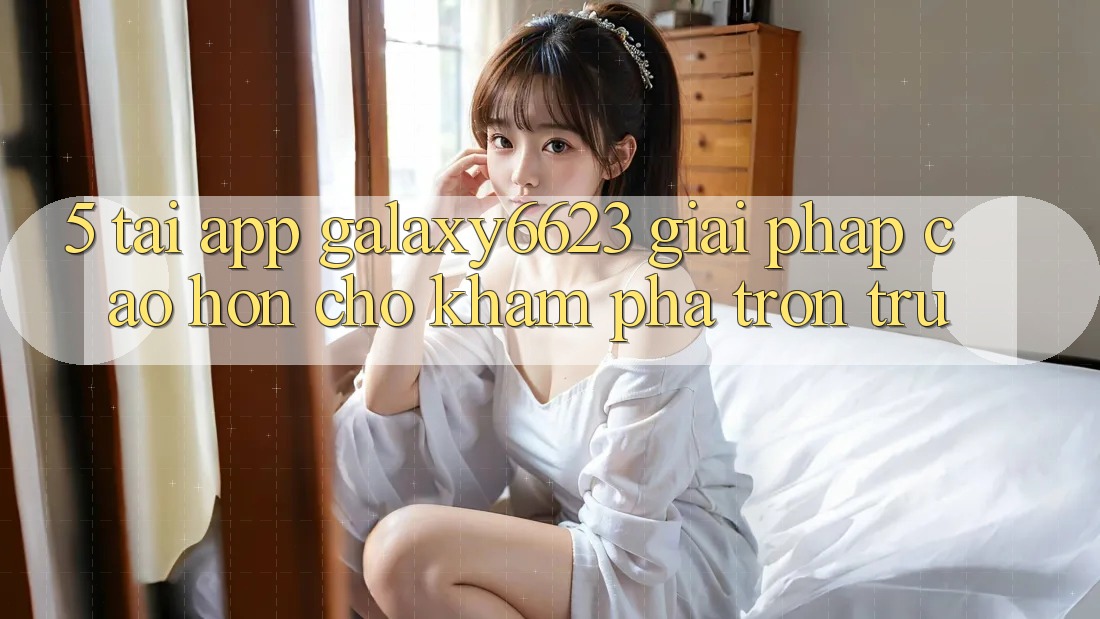 5. Tải App Galaxy6623 - Giải Pháp Cao hơn Cho Khám phá Trơn tru 5. Tải App Galaxy6623 - Giải Pháp Cao hơn Cho Khám phá Trơn tru