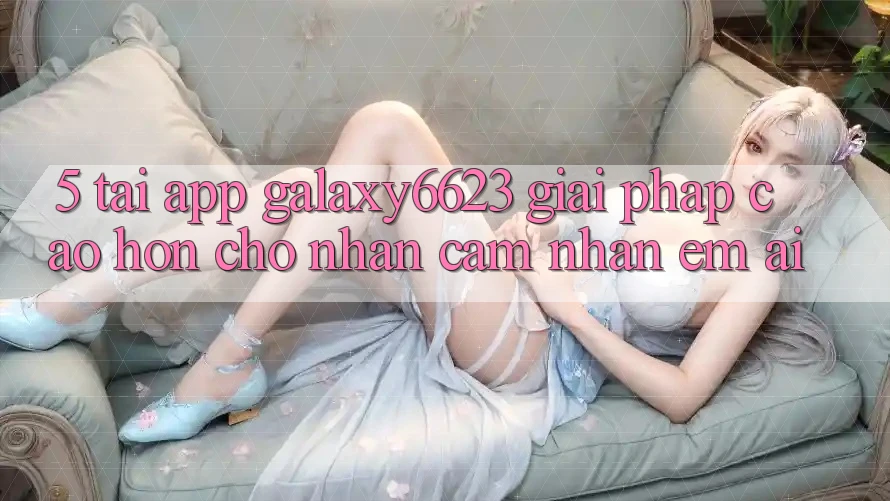 5. Tải App Galaxy6623 - Giải Pháp Cao hơn Cho Nhận cảm nhận Êm ái