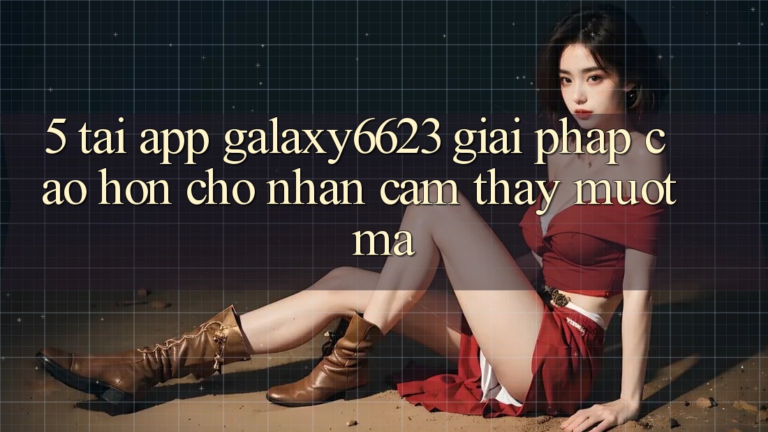 5. Tải App Galaxy6623 - Giải Pháp Cao hơn Cho Nhận cảm thấy Mượt Mà