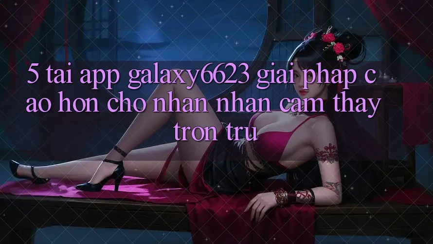 5. Tải App Galaxy6623 - Giải Pháp Cao hơn Cho Nhận nhận cảm thấy Trơn tru 5. Tải App Galaxy6623 - Giải Pháp Cao hơn Cho Nhận nhận cảm thấy Trơn tru