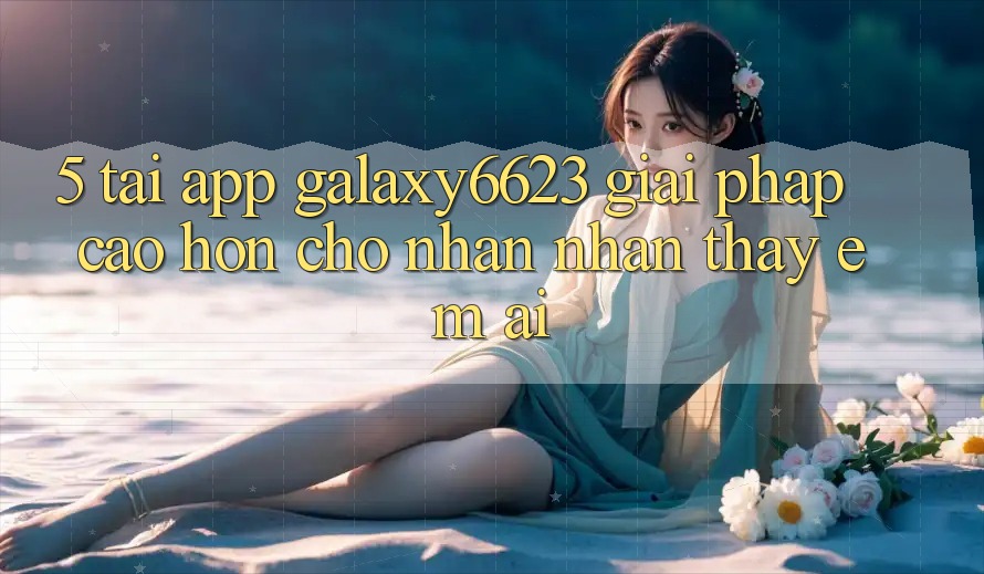 5. Tải App Galaxy6623 - Giải Pháp Cao hơn Cho Nhận nhận thấy Êm ái