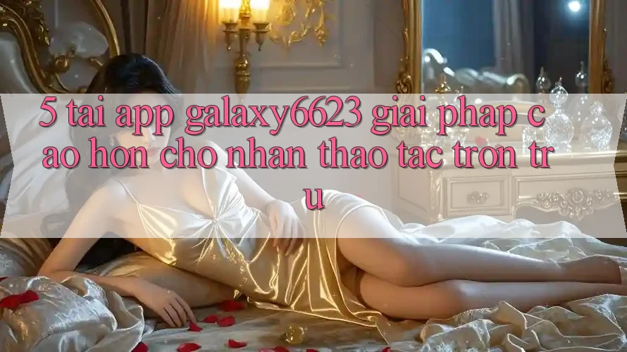 5. Tải App Galaxy6623 - Giải Pháp Cao hơn Cho Nhận thao tác Trơn tru