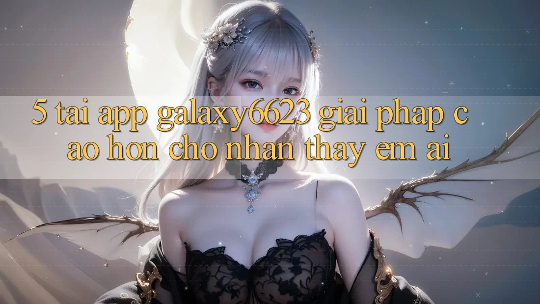 5. Tải App Galaxy6623 - Giải Pháp Cao hơn Cho Nhận thấy Êm ái 5. Tải App Galaxy6623 - Giải Pháp Cao hơn Cho Nhận thấy Êm ái