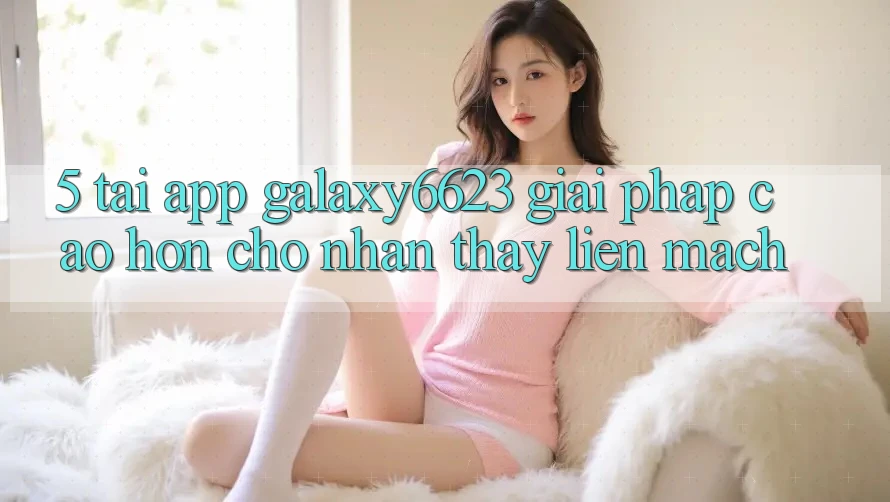5. Tải App Galaxy6623 - Giải Pháp Cao hơn Cho Nhận thấy Liền mạch