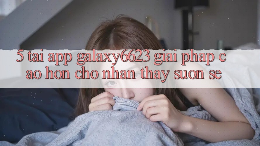 5. Tải App Galaxy6623 - Giải Pháp Cao hơn Cho Nhận thấy Suôn sẻ