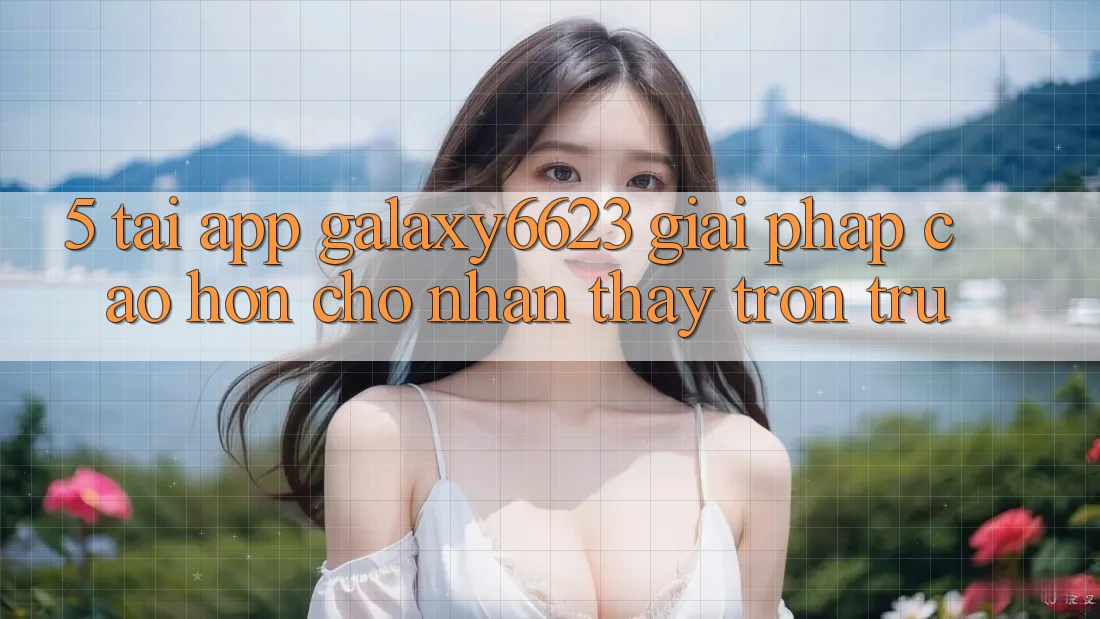 5. Tải App Galaxy6623 - Giải Pháp Cao hơn Cho Nhận thấy Trơn tru