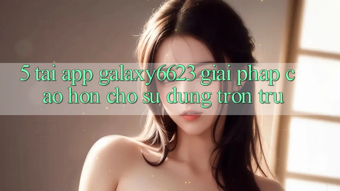 5. Tải App Galaxy6623 - Giải Pháp Cao hơn Cho Sử dụng Trơn tru