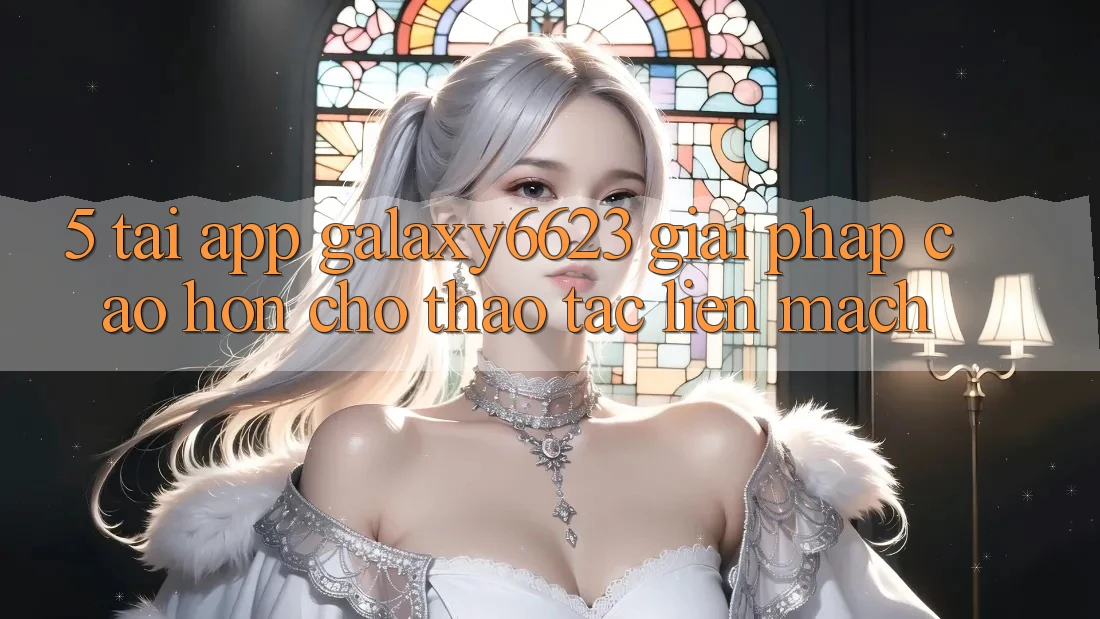 5. Tải App Galaxy6623 - Giải Pháp Cao hơn Cho Thao tác Liền mạch 5. Tải App Galaxy6623 - Giải Pháp Cao hơn Cho Thao tác Liền mạch