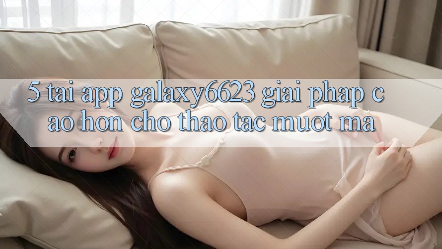 5. Tải App Galaxy6623 - Giải Pháp Cao hơn Cho Thao tác Mượt Mà