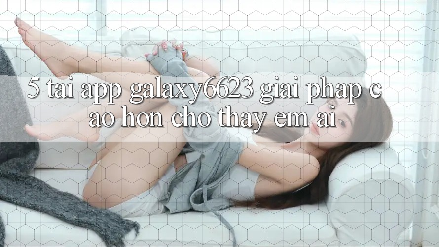 5. Tải App Galaxy6623 - Giải Pháp Cao hơn Cho Thấy Êm ái 5. Tải App Galaxy6623 - Giải Pháp Cao hơn Cho Thấy Êm ái