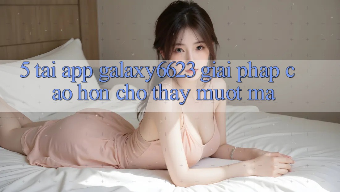 5. Tải App Galaxy6623 - Giải Pháp Cao hơn Cho Thấy Mượt Mà 5. Tải App Galaxy6623 - Giải Pháp Cao hơn Cho Thấy Mượt Mà