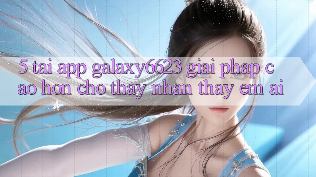 5. Tải App Galaxy6623 - Giải Pháp Cao hơn Cho Thấy nhận thấy Êm ái