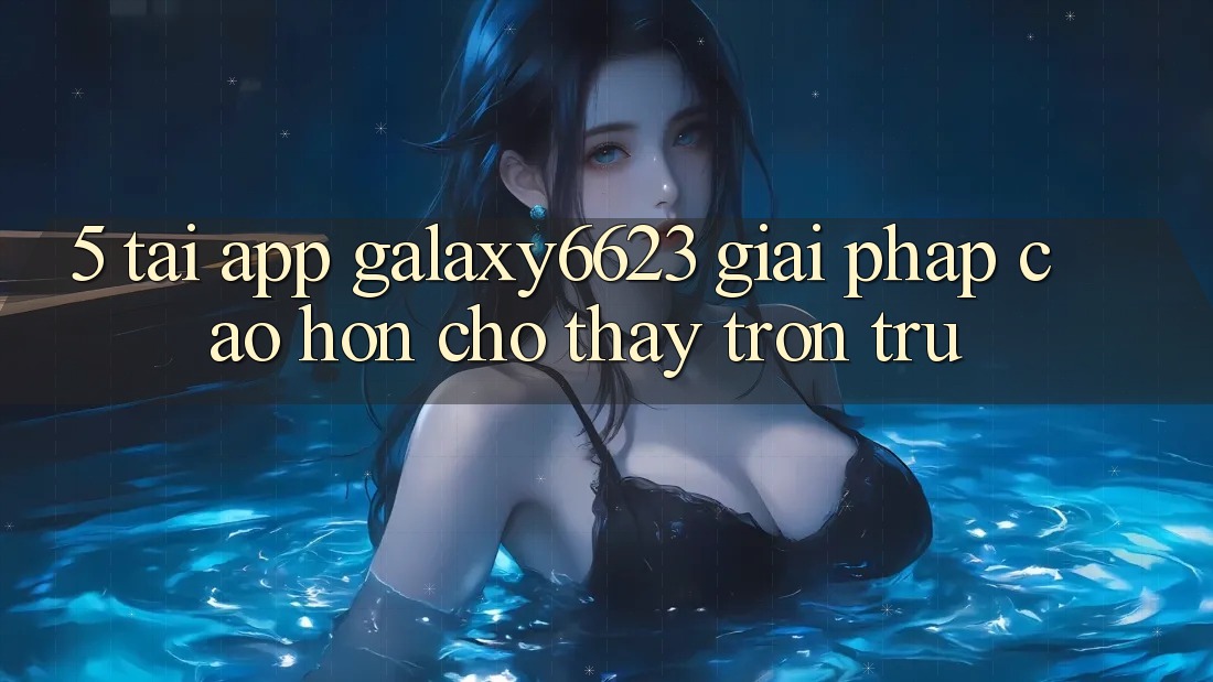 5. Tải App Galaxy6623 - Giải Pháp Cao hơn Cho Thấy Trơn tru