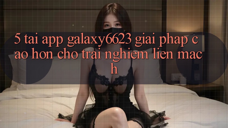 5. Tải App Galaxy6623 - Giải Pháp Cao hơn Cho Trải Nghiệm Liền mạch