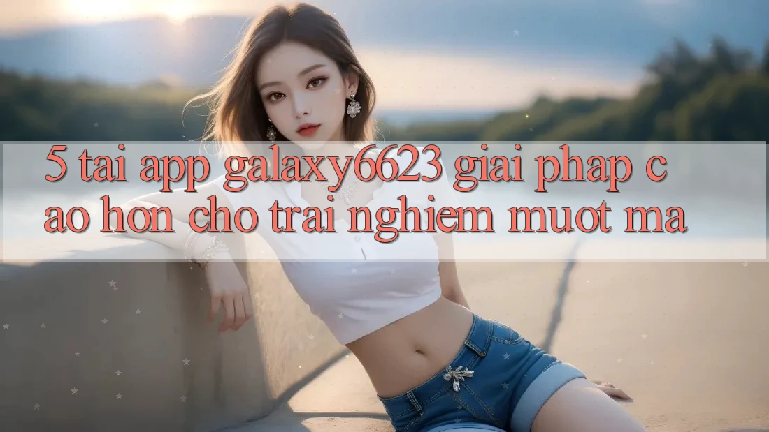 5. Tải App Galaxy6623 - Giải Pháp Cao hơn Cho Trải Nghiệm Mượt mà 5. Tải App Galaxy6623 - Giải Pháp Cao hơn Cho Trải Nghiệm Mượt mà