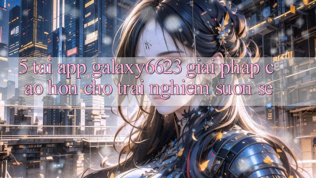 5. Tải App Galaxy6623 - Giải Pháp Cao hơn Cho Trải Nghiệm Suôn sẻ