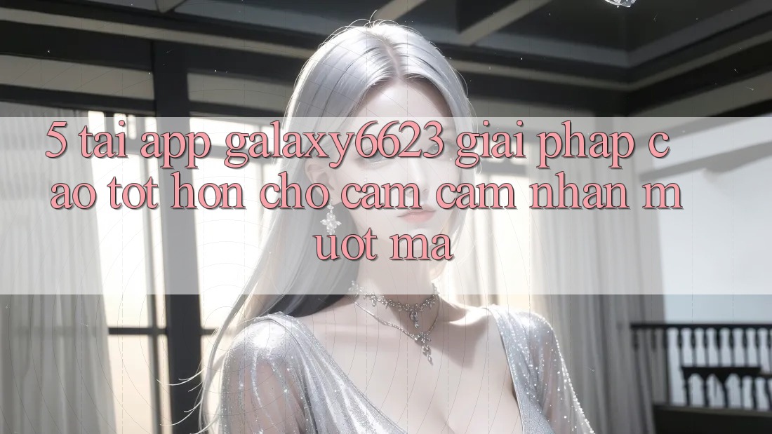 5. Tải App Galaxy6623 - Giải Pháp Cao tốt hơn Cho Cảm cảm nhận Mượt Mà