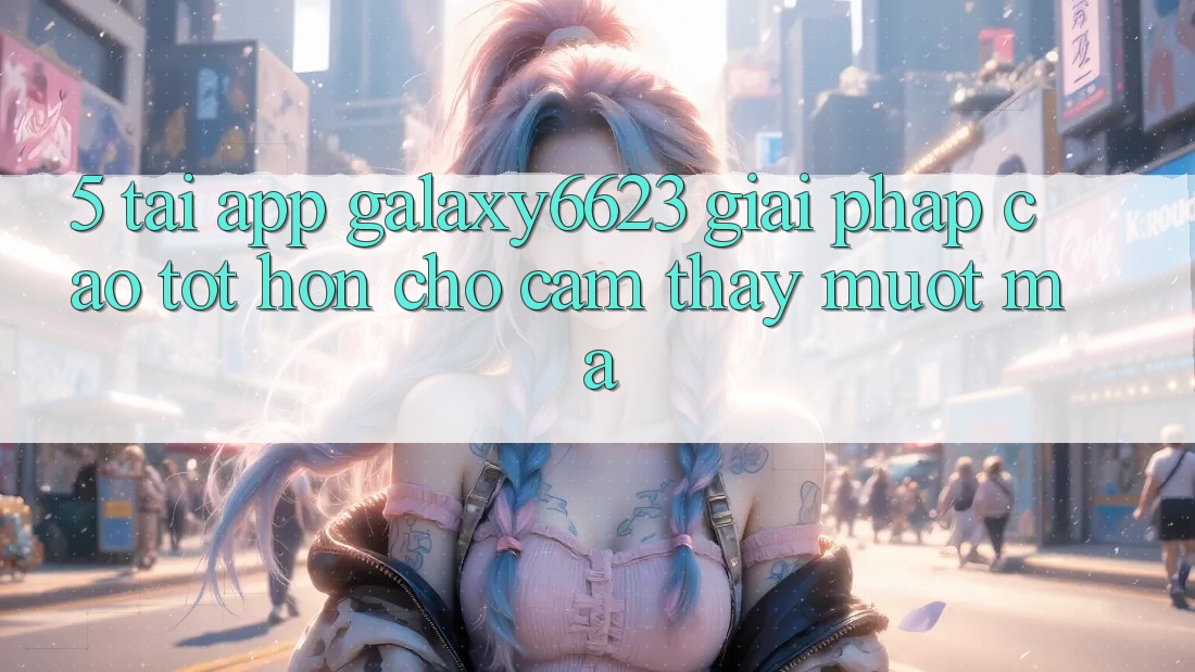 5. Tải App Galaxy6623 - Giải Pháp Cao tốt hơn Cho Cảm thấy Mượt Mà
