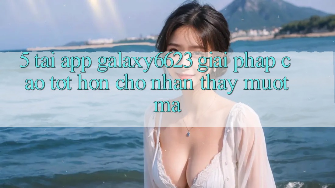 5. Tải App Galaxy6623 - Giải Pháp Cao tốt hơn Cho Nhận thấy Mượt Mà 5. Tải App Galaxy6623 - Giải Pháp Cao tốt hơn Cho Nhận thấy Mượt Mà