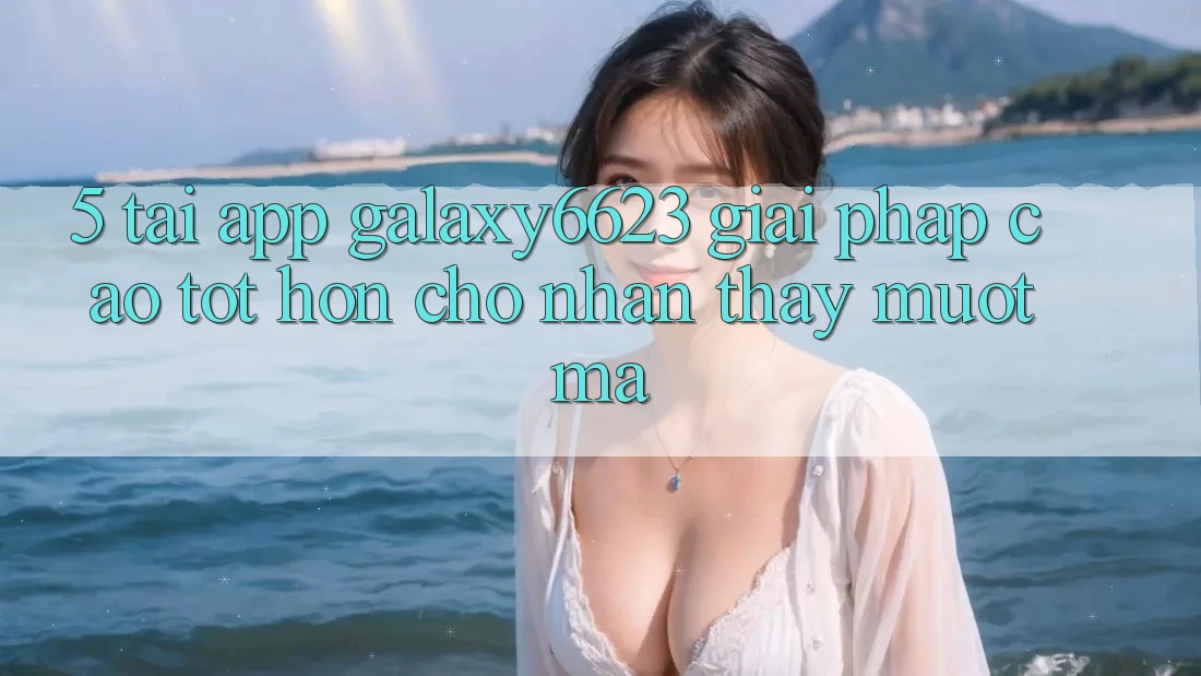 5. Tải App Galaxy6623 - Giải Pháp Cao tốt hơn Cho Nhận thấy Mượt mà