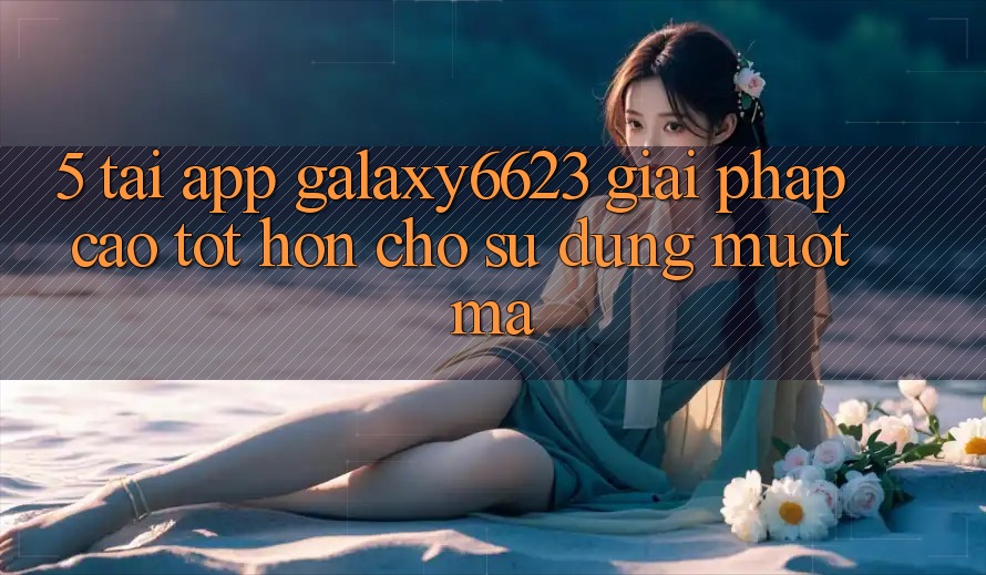 5. Tải App Galaxy6623 - Giải Pháp Cao tốt hơn Cho Sử dụng Mượt Mà 5. Tải App Galaxy6623 - Giải Pháp Cao tốt hơn Cho Sử dụng Mượt Mà