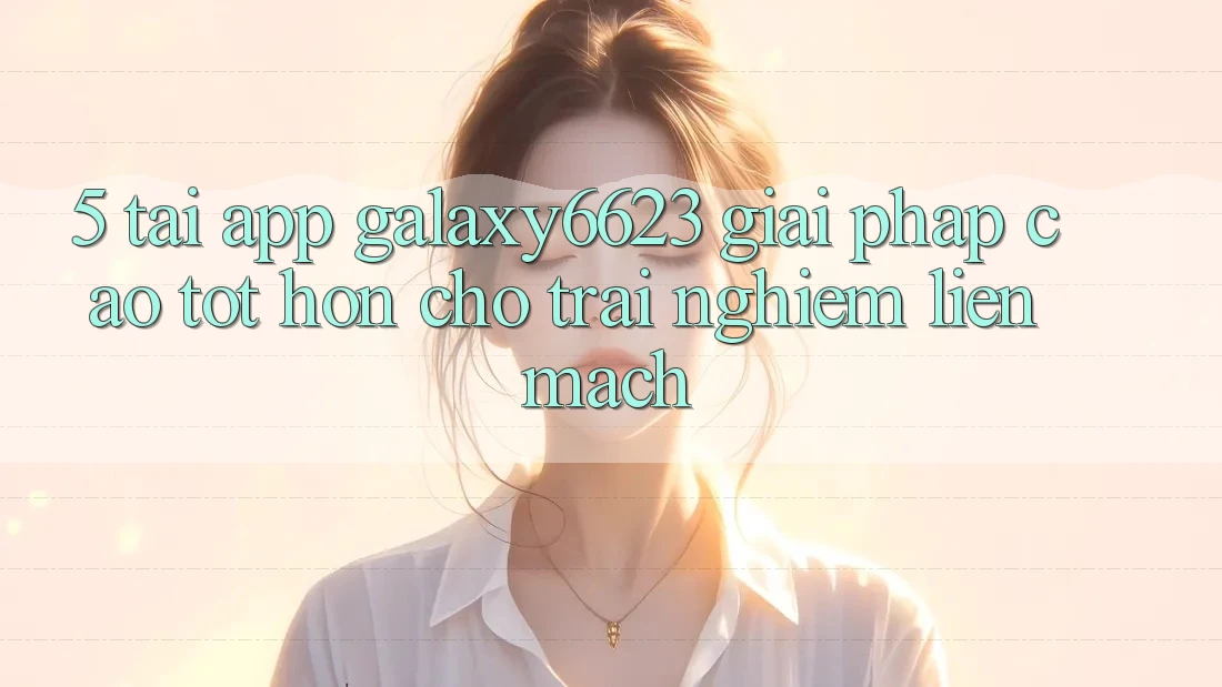 5. Tải App Galaxy6623 - Giải Pháp Cao tốt hơn Cho Trải Nghiệm Liền mạch 5. Tải App Galaxy6623 - Giải Pháp Cao tốt hơn Cho Trải Nghiệm Liền mạch